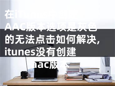 在iTunes中创建AAC版本选项是灰色的无法点击如何解决,itunes没有创建aac版本