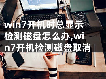 win7开机时总显示检测磁盘怎么办,win7开机检测磁盘取消