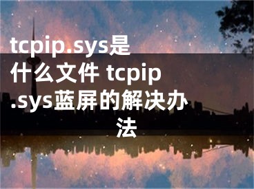 tcpip.sys是什么文件 tcpip.sys蓝屏的解决办法