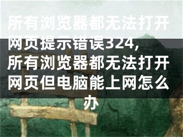 所有浏览器都无法打开网页提示错误324,所有浏览器都无法打开网页但电脑能上网怎么办