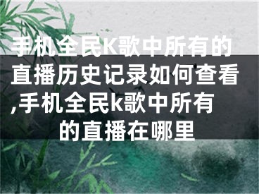 手机全民K歌中所有的直播历史记录如何查看,手机全民k歌中所有的直播在哪里