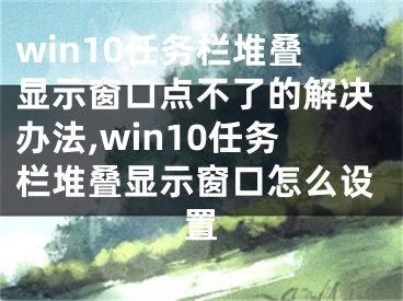 win10任务栏堆叠显示窗口点不了的解决办法,win10任务栏堆叠显示窗口怎么设置