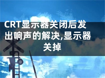 CRT显示器关闭后发出响声的解决,显示器关掉