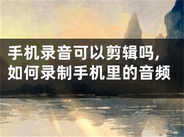 手机录音可以剪辑吗,如何录制手机里的音频