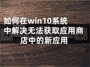 如何在win10系统中解决无法获取应用商店中的新应用