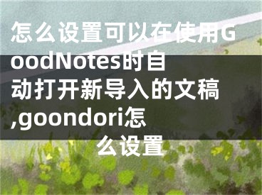 怎么设置可以在使用GoodNotes时自动打开新导入的文稿 ,goondori怎么设置