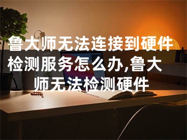 鲁大师无法连接到硬件检测服务怎么办,鲁大师无法检测硬件