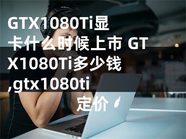 GTX1080Ti显卡什么时候上市 GTX1080Ti多少钱,gtx1080ti定价