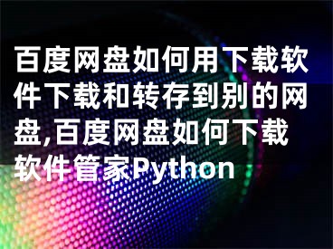 百度网盘如何用下载软件下载和转存到别的网盘,百度网盘如何下载软件管家Python