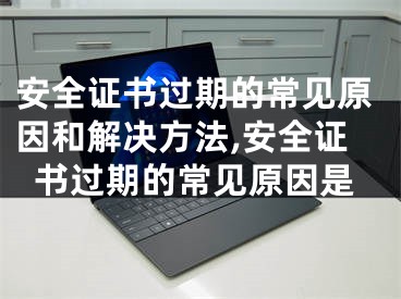 安全证书过期的常见原因和解决方法,安全证书过期的常见原因是