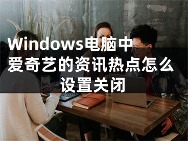 Windows电脑中爱奇艺的资讯热点怎么设置关闭