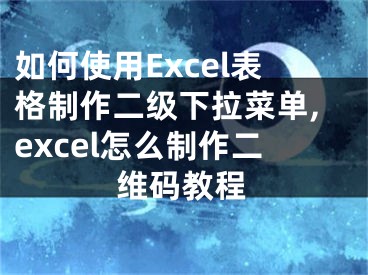 如何使用Excel表格制作二级下拉菜单,excel怎么制作二维码教程