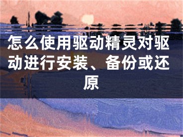 怎么使用驱动精灵对驱动进行安装、备份或还原