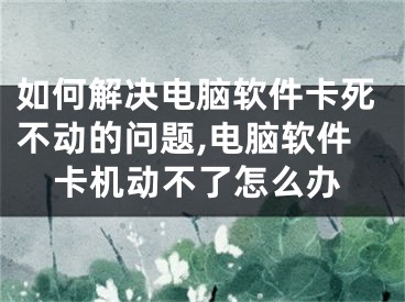 如何解决电脑软件卡死不动的问题,电脑软件卡机动不了怎么办