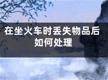 在坐火车时丢失物品后如何处理