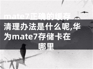 mate7正确的缓存清理办法是什么呢,华为mate7存储卡在哪里