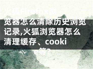 火狐Firefox浏览器怎么清除历史浏览记录,火狐浏览器怎么清理缓存、cookie等?