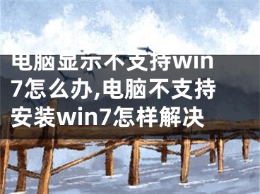 电脑显示不支持win7怎么办,电脑不支持安装win7怎样解决