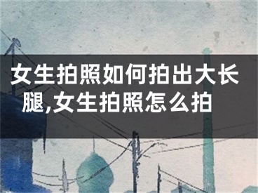 女生拍照如何拍出大长腿,女生拍照怎么拍