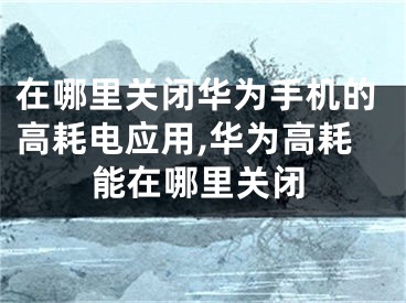 在哪里关闭华为手机的高耗电应用,华为高耗能在哪里关闭