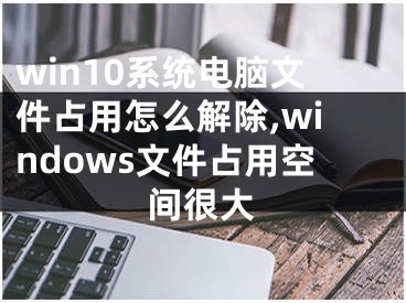 win10系统电脑文件占用怎么解除,windows文件占用空间很大