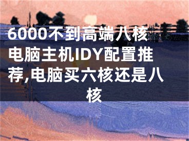 6000不到高端八核电脑主机IDY配置推荐,电脑买六核还是八核