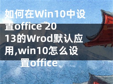 如何在Win10中设置office 2013的Wrod默认应用,win10怎么设置office