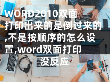 WORD2010双面打印出来的是倒过来的,不是按顺序的怎么设置,word双面打印没反应