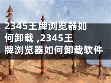 2345王牌浏览器如何卸载 ,2345王牌浏览器如何卸载软件