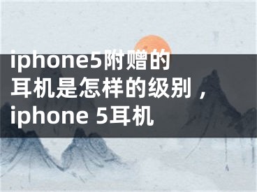 iphone5附赠的耳机是怎样的级别 ,iphone 5耳机