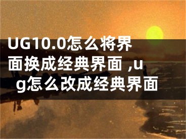 UG10.0怎么将界面换成经典界面 ,ug怎么改成经典界面