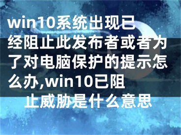 win10系统出现已经阻止此发布者或者为了对电脑保护的提示怎么办,win10已阻止威胁是什么意思