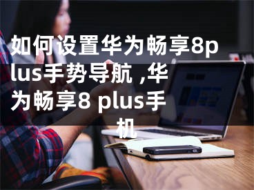 如何设置华为畅享8plus手势导航 ,华为畅享8 plus手机