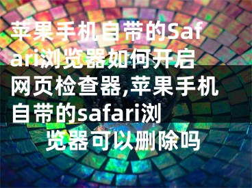 苹果手机自带的Safari浏览器如何开启网页检查器,苹果手机自带的safari浏览器可以删除吗