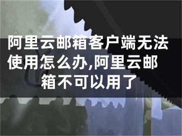阿里云邮箱客户端无法使用怎么办,阿里云邮箱不可以用了