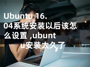 Ubuntu 16.04系统安装以后该怎么设置 ,ubuntu安装太久了