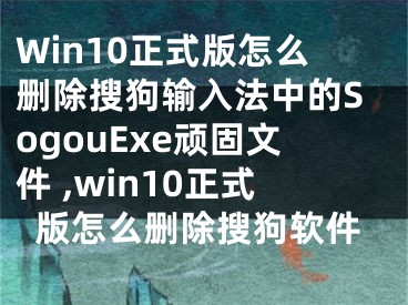 Win10正式版怎么删除搜狗输入法中的SogouExe顽固文件 ,win10正式版怎么删除搜狗软件