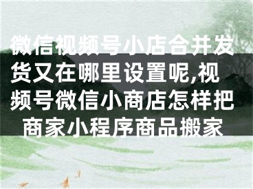 微信视频号小店合并发货又在哪里设置呢,视频号微信小商店怎样把商家小程序商品搬家
