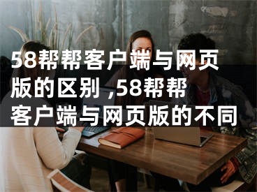 58帮帮客户端与网页版的区别 ,58帮帮客户端与网页版的不同
