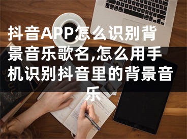 抖音APP怎么识别背景音乐歌名,怎么用手机识别抖音里的背景音乐
