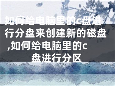 如何给电脑里的c盘进行分盘来创建新的磁盘 ,如何给电脑里的c盘进行分区