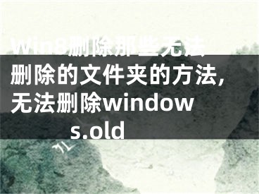 Win8删除那些无法删除的文件夹的方法,无法删除windows.old