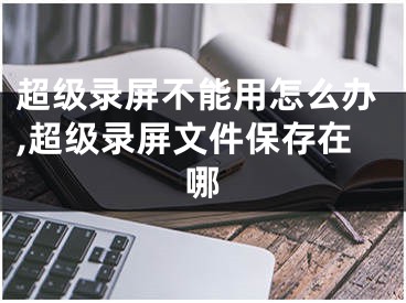 超级录屏不能用怎么办,超级录屏文件保存在哪