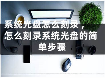 系统光盘怎么刻录 ,怎么刻录系统光盘的简单步骤