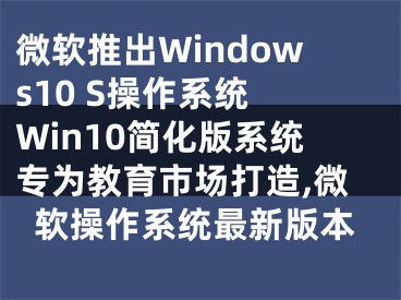 微软推出Windows10 S操作系统 Win10简化版系统专为教育市场打造,微软操作系统最新版本