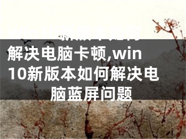 Win10新版本如何解决电脑卡顿,win10新版本如何解决电脑蓝屏问题