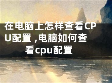 在电脑上怎样查看CPU配置 ,电脑如何查看cpu配置