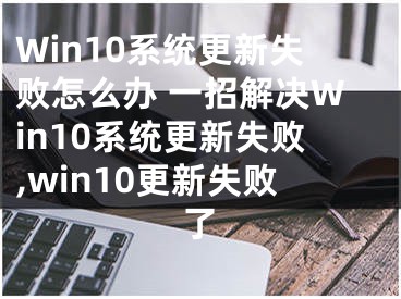Win10系统更新失败怎么办 一招解决Win10系统更新失败,win10更新失败了