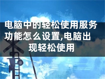 电脑中的轻松使用服务功能怎么设置,电脑出现轻松使用