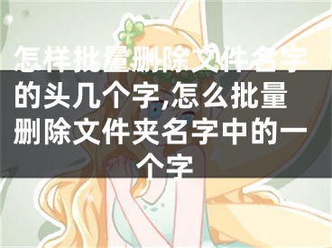 怎样批量删除文件名字的头几个字,怎么批量删除文件夹名字中的一个字